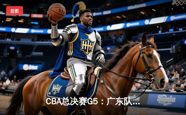 CBA总决赛G5：广东队加时险胜辽宁，易建联关键三分锁定胜局