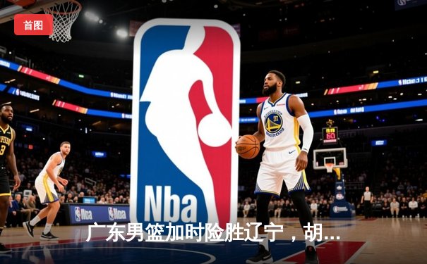 广东男篮加时险胜辽宁，胡明轩30分助队夺赛点