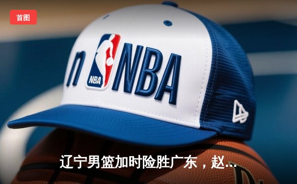 辽宁男篮加时险胜广东，赵继伟35分导演逆转好戏