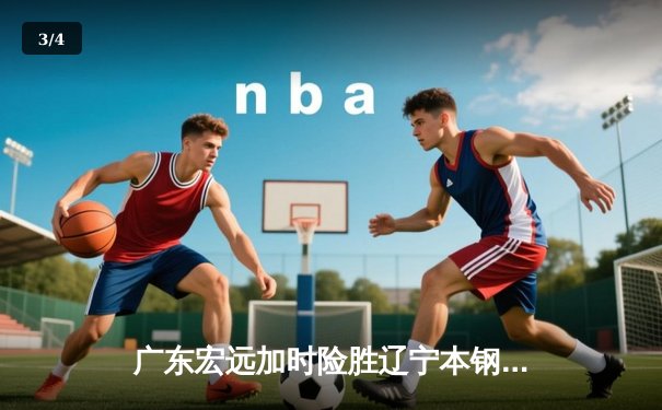 广东宏远加时险胜辽宁本钢，胡明轩35分导演惊天逆转 - 3