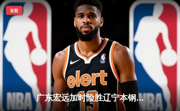 广东宏远加时险胜辽宁本钢，胡明轩35分导演惊天逆转