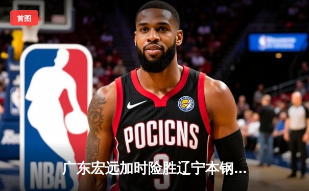 广东宏远加时险胜辽宁本钢，胡明轩35分导演惊天逆转