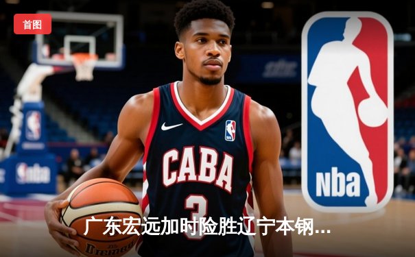 广东宏远加时险胜辽宁本钢，胡明轩35分献赛季最佳一战