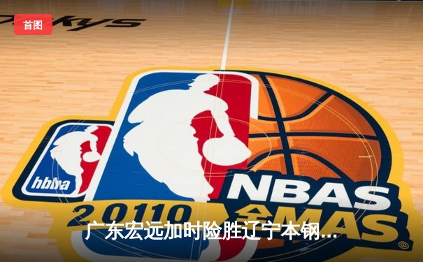 广东宏远加时险胜辽宁本钢，胡明轩35分献赛季最佳一战