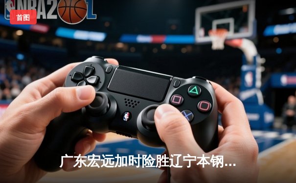 广东宏远加时险胜辽宁本钢，胡明轩35分导演惊天逆转