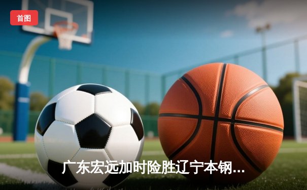 广东宏远加时险胜辽宁本钢，胡明轩35分导演惊天逆转