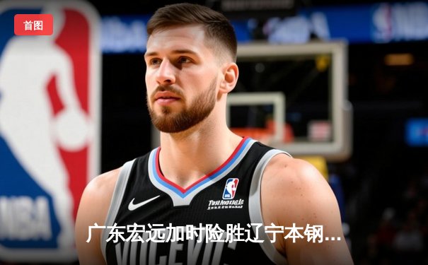 广东宏远加时险胜辽宁本钢，胡明轩35分导演惊天逆转
