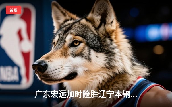 广东宏远加时险胜辽宁本钢，胡明轩35分献赛季最佳一战